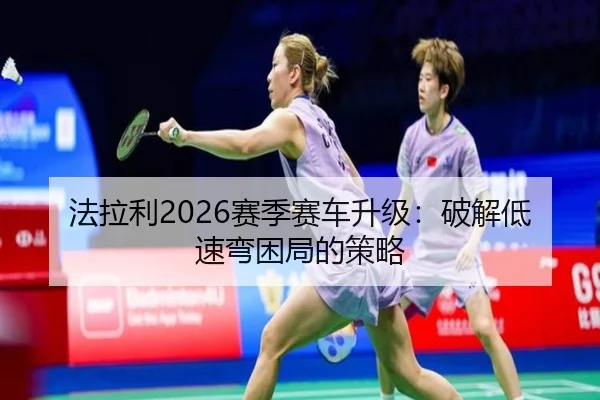 法拉利2026赛季赛车升级：破解低速弯困局的策略