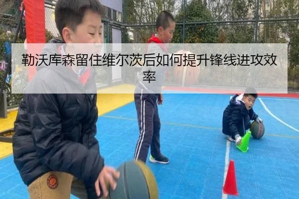 勒沃库森留住维尔茨后如何提升锋线进攻效率